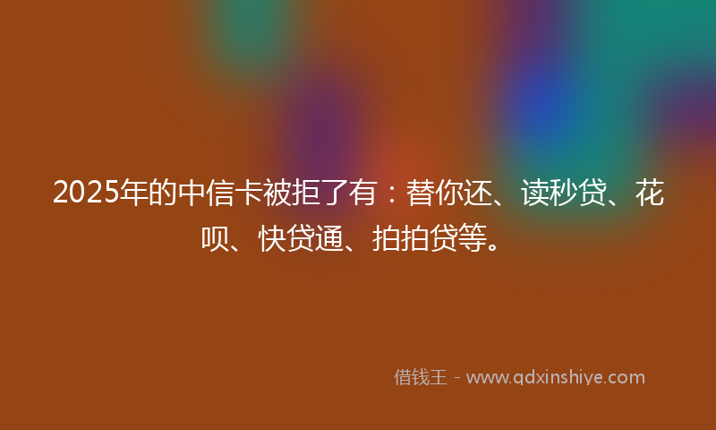 2025年的中信卡被拒了有：替你还、读秒贷、花呗、快贷通、拍拍贷等。