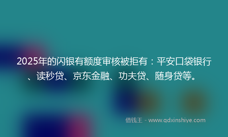 2025年的闪银有额度审核被拒有：平安口袋银行、读秒贷、京东金融、功夫贷、随身贷等。