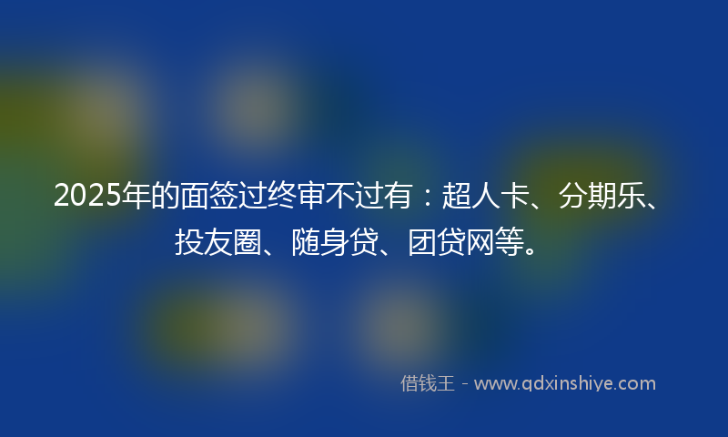 2025年的面签过终审不过有：超人卡、分期乐、投友圈、随身贷、团贷网等。