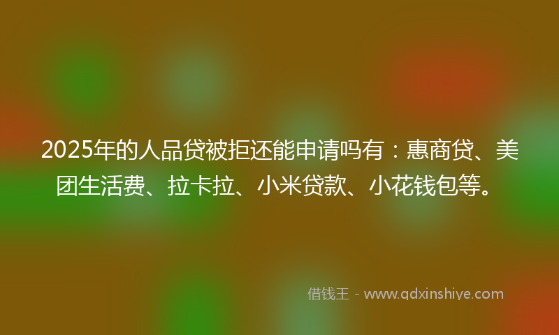 2025年的人品贷被拒还能申请吗有：惠商贷、美团生活费、拉卡拉、小米贷款、小花钱包等。