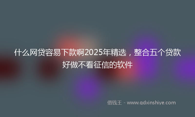 什么网贷容易下款啊2025年精选，整合五个贷款好做不看征信的软件