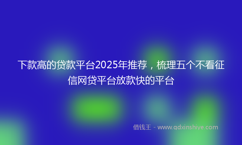 下款高的贷款平台2025年推荐，梳理五个不看征信网贷平台放款快的平台