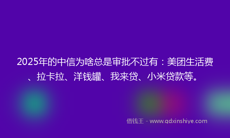 2025年的中信为啥总是审批不过有：美团生活费、拉卡拉、洋钱罐、我来贷、小米贷款等。