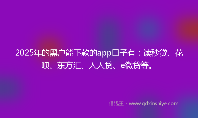 2025年的黑户能下款的app口子有：读秒贷、花呗、东方汇、人人贷、e微贷等。