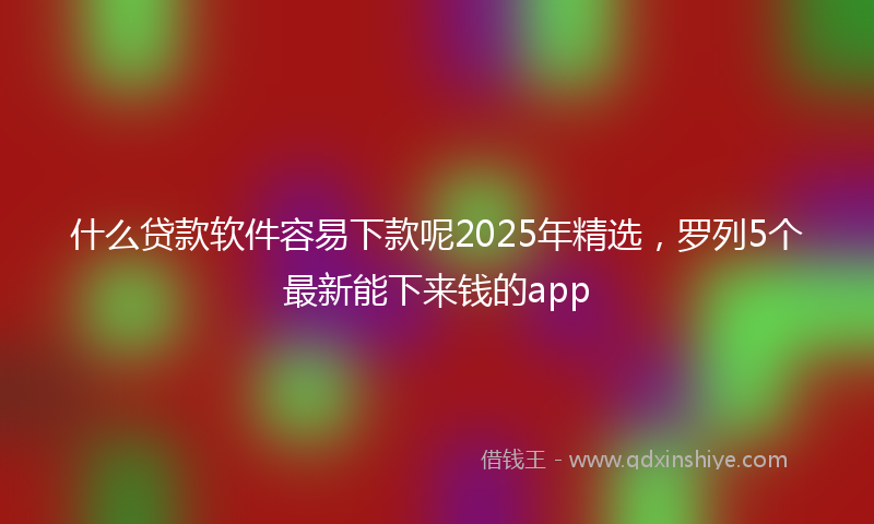 什么贷款软件容易下款呢2025年精选，罗列5个最新能下来钱的app