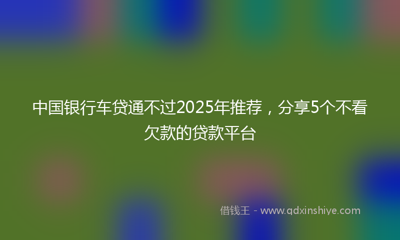 中国银行车贷通不过2025年推荐，分享5个不看欠款的贷款平台