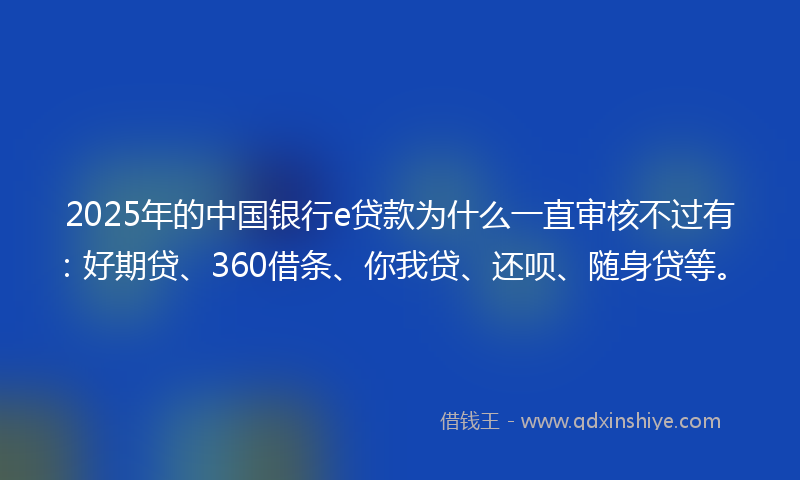 2025年的中国银行e贷款为什么一直审核不过有：好期贷、360借条、你我贷、还呗、随身贷等。