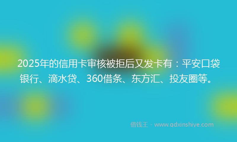 2025年的信用卡审核被拒后又发卡有：平安口袋银行、滴水贷、360借条、东方汇、投友圈等。