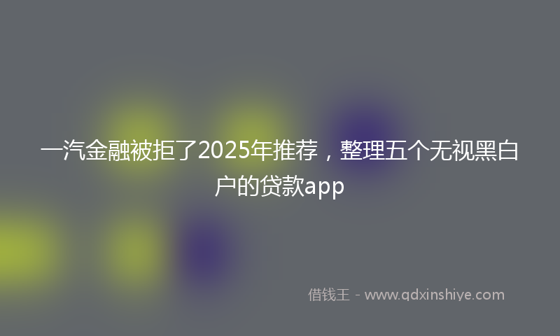 一汽金融被拒了2025年推荐，整理五个无视黑白户的贷款app