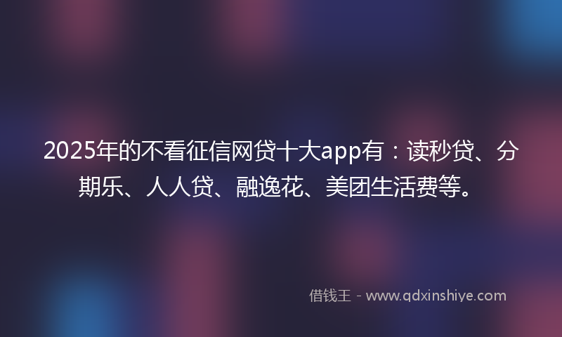 2025年的不看征信网贷十大app有：读秒贷、分期乐、人人贷、融逸花、美团生活费等。