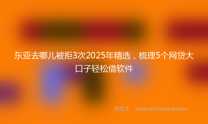 东亚去哪儿被拒3次2025年精选，梳理5个网贷大口子轻松借软件