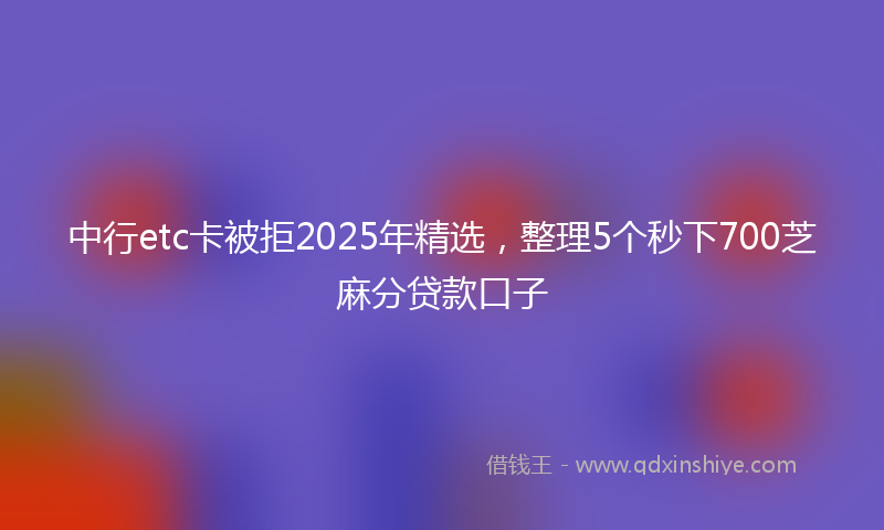 中行etc卡被拒2025年精选，整理5个秒下700芝麻分贷款口子