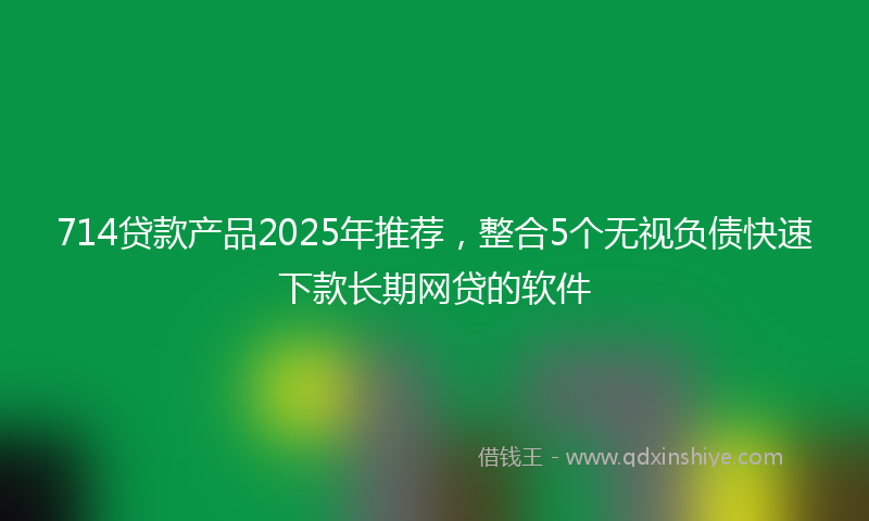 714贷款产品2025年推荐，整合5个无视负债快速下款长期网贷的软件