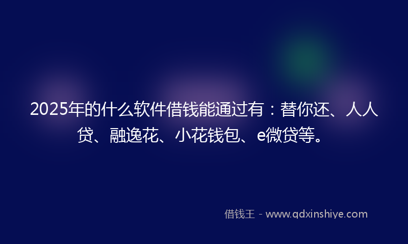2025年的什么软件借钱能通过有：替你还、人人贷、融逸花、小花钱包、e微贷等。