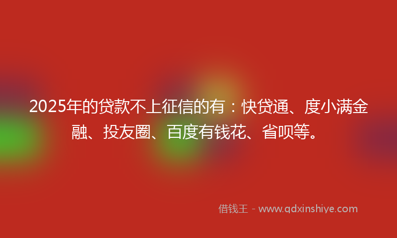 2025年的贷款不上征信的有：快贷通、度小满金融、投友圈、百度有钱花、省呗等。