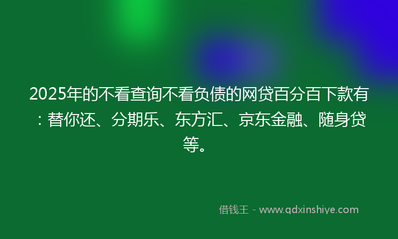 2025年的不看查询不看负债的网贷百分百下款有：替你还、分期乐、东方汇、京东金融、随身贷等。