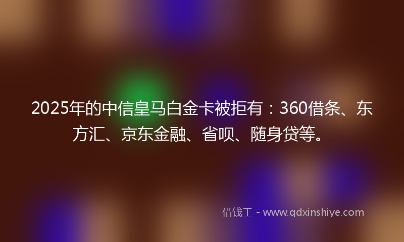 2025年的中信皇马白金卡被拒有：360借条、东方汇、京东金融、省呗、随身贷等。