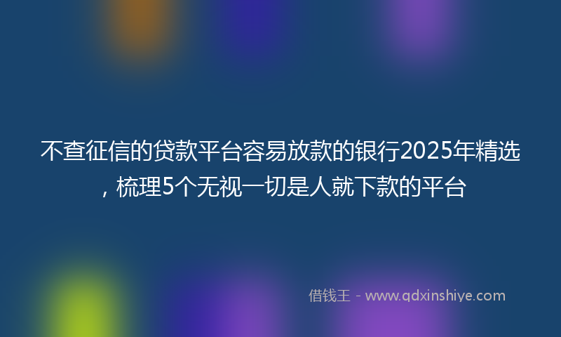 不查征信的贷款平台容易放款的银行2025年精选，梳理5个无视一切是人就下款的平台