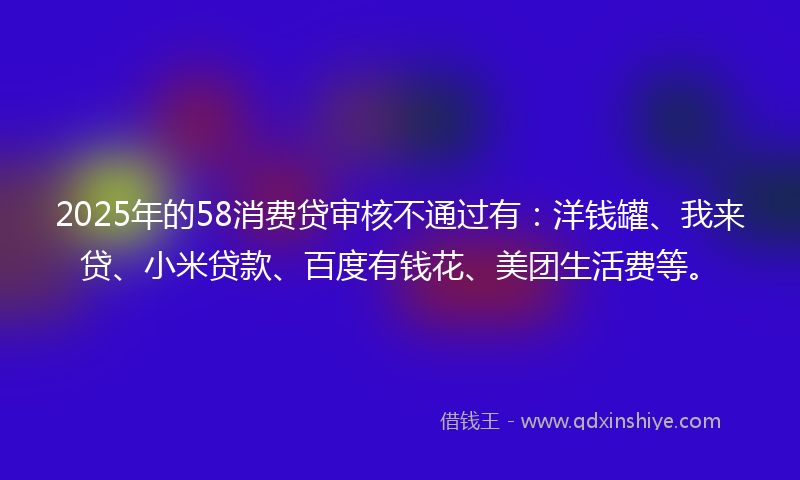 2025年的58消费贷审核不通过有：洋钱罐、我来贷、小米贷款、百度有钱花、美团生活费等。