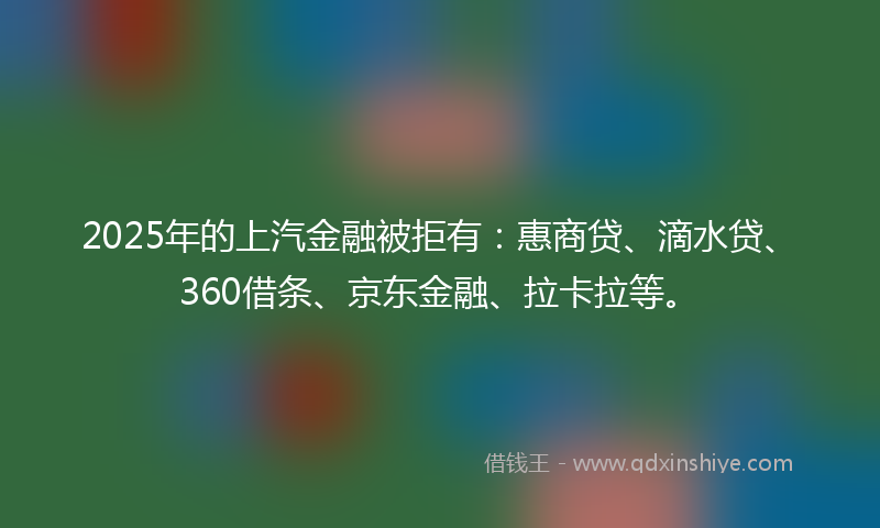 2025年的上汽金融被拒有：惠商贷、滴水贷、360借条、京东金融、拉卡拉等。