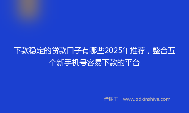 下款稳定的贷款口子有哪些2025年推荐，整合五个新手机号容易下款的平台