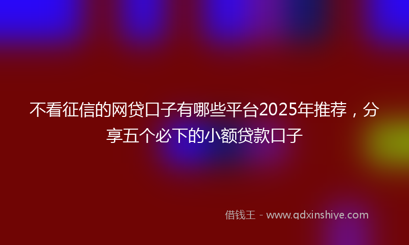 不看征信的网贷口子有哪些平台2025年推荐，分享五个必下的小额贷款口子