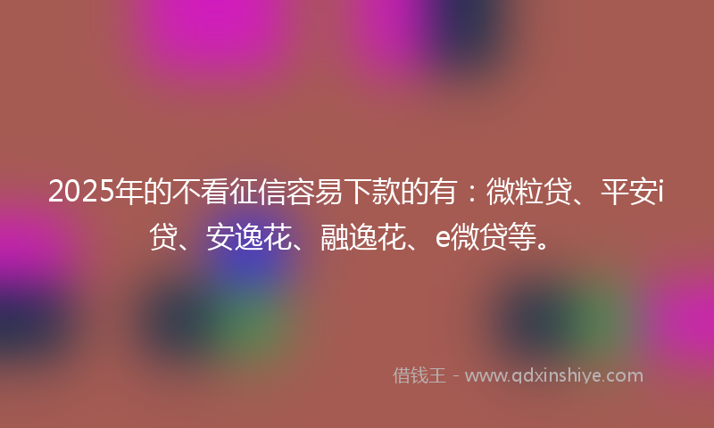 2025年的不看征信容易下款的有：微粒贷、平安i贷、安逸花、融逸花、e微贷等。
