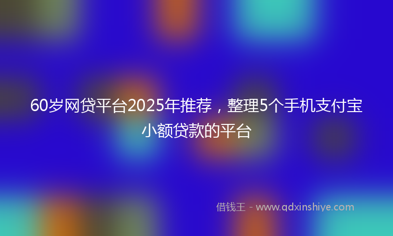 60岁网贷平台2025年推荐，整理5个手机支付宝小额贷款的平台