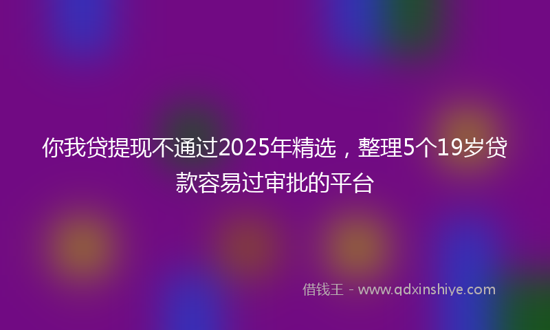 你我贷提现不通过2025年精选，整理5个19岁贷款容易过审批的平台