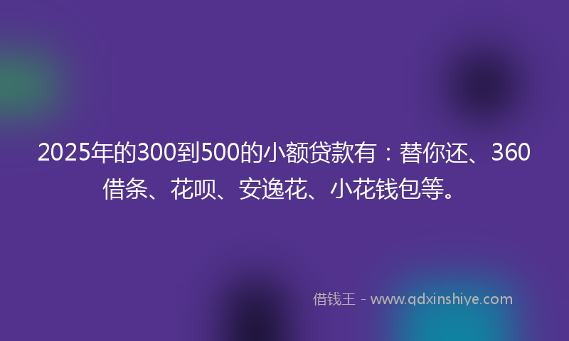 2025年的300到500的小额贷款有：替你还、360借条、花呗、安逸花、小花钱包等。