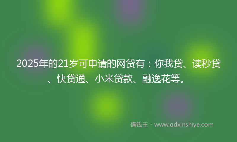 2025年的21岁可申请的网贷有：你我贷、读秒贷、快贷通、小米贷款、融逸花等。
