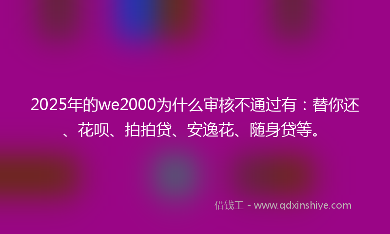 2025年的we2000为什么审核不通过有：替你还、花呗、拍拍贷、安逸花、随身贷等。