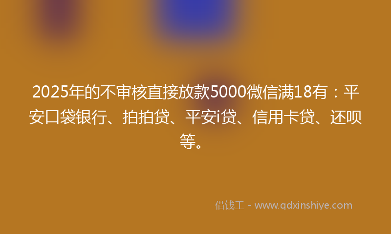 2025年的不审核直接放款5000微信满18有：平安口袋银行、拍拍贷、平安i贷、信用卡贷、还呗等。