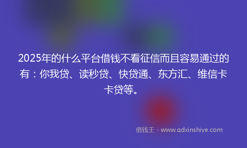 2025年的什么平台借钱不看征信而且容易通过的有：你我贷、读秒贷、快贷通、东方汇、维信卡卡贷等。