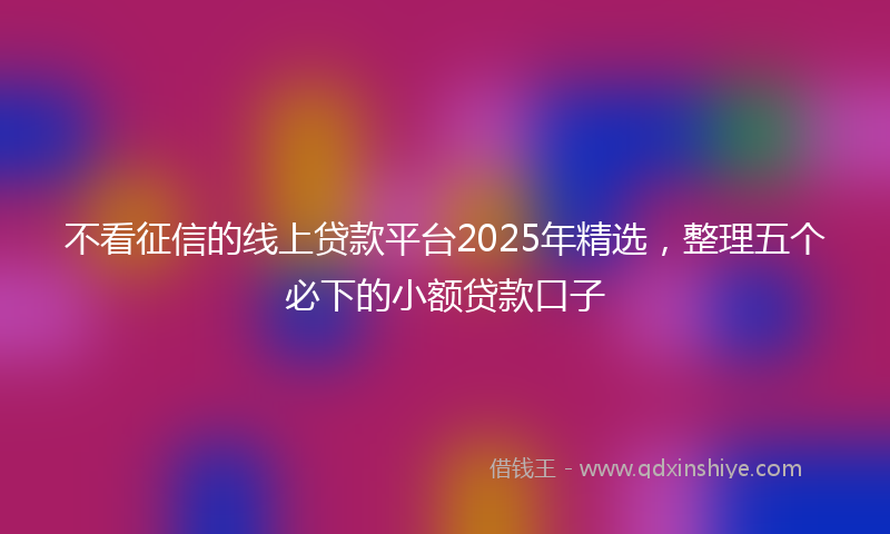 不看征信的线上贷款平台2025年精选，整理五个必下的小额贷款口子