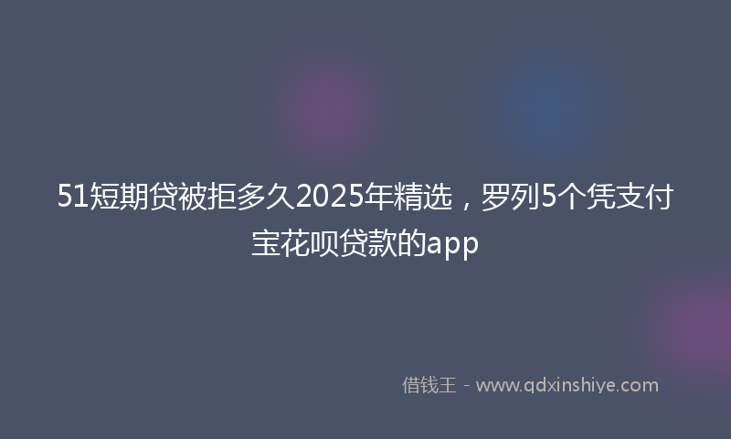 51短期贷被拒多久2025年精选，罗列5个凭支付宝花呗贷款的app