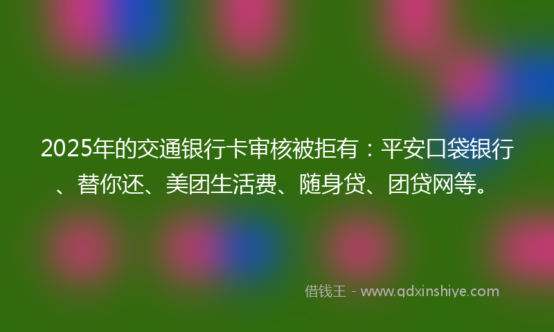 2025年的交通银行卡审核被拒有：平安口袋银行、替你还、美团生活费、随身贷、团贷网等。
