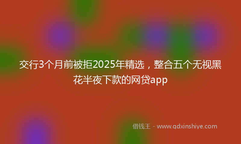 交行3个月前被拒2025年精选，整合五个无视黑花半夜下款的网贷app