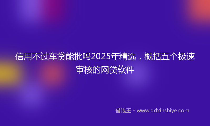 信用不过车贷能批吗2025年精选，概括五个极速审核的网贷软件