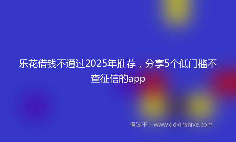 乐花借钱不通过2025年推荐，分享5个低门槛不查征信的app