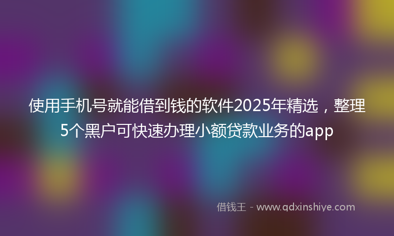 使用手机号就能借到钱的软件2025年精选，整理5个黑户可快速办理小额贷款业务的app
