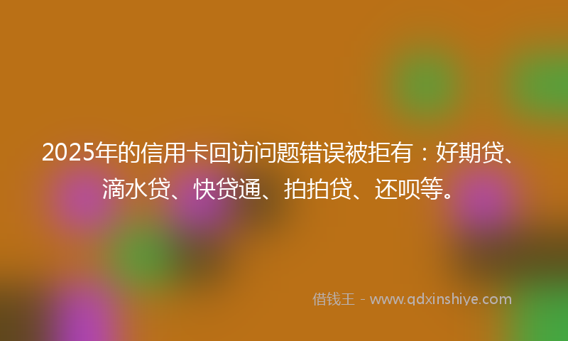 2025年的信用卡回访问题错误被拒有：好期贷、滴水贷、快贷通、拍拍贷、还呗等。