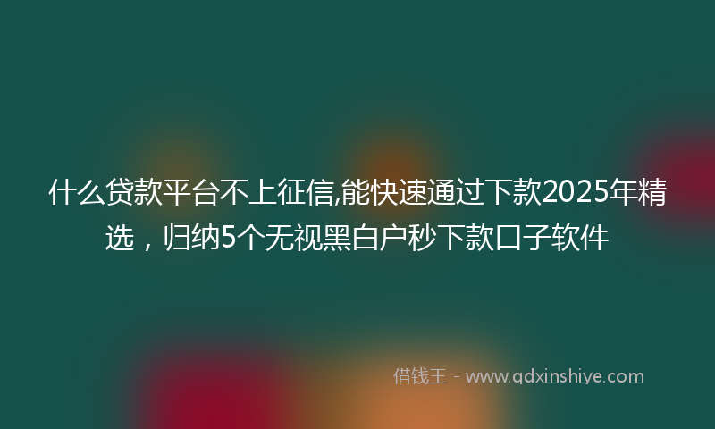什么贷款平台不上征信,能快速通过下款2025年精选，归纳5个无视黑白户秒下款口子软件