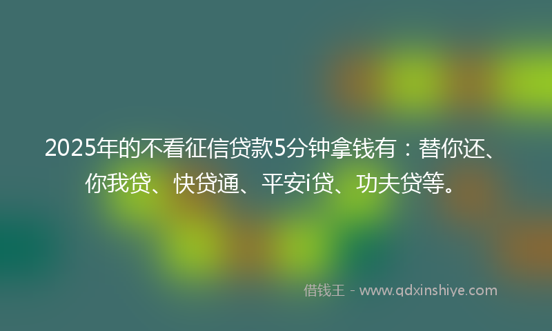 2025年的不看征信贷款5分钟拿钱有：替你还、你我贷、快贷通、平安i贷、功夫贷等。