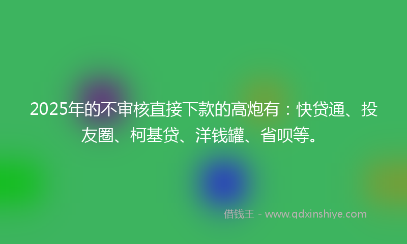 2025年的不审核直接下款的高炮有：快贷通、投友圈、柯基贷、洋钱罐、省呗等。