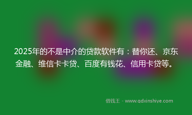 2025年的不是中介的贷款软件有：替你还、京东金融、维信卡卡贷、百度有钱花、信用卡贷等。