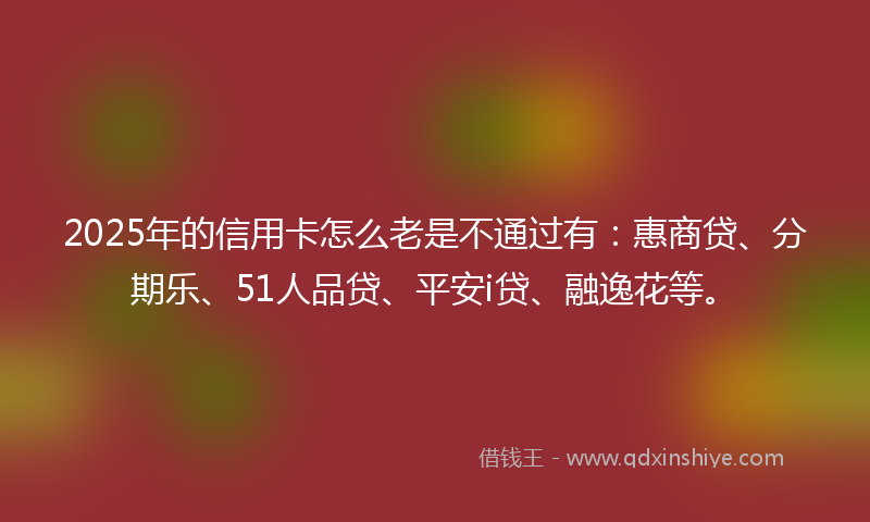 2025年的信用卡怎么老是不通过有：惠商贷、分期乐、51人品贷、平安i贷、融逸花等。