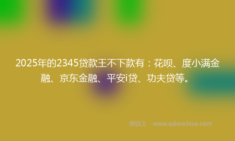 2025年的2345贷款王不下款有：花呗、度小满金融、京东金融、平安i贷、功夫贷等。