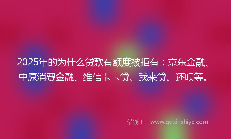 2025年的为什么贷款有额度被拒有：京东金融、中原消费金融、维信卡卡贷、我来贷、还呗等。