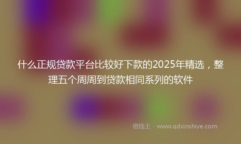什么正规贷款平台比较好下款的2025年精选，整理五个周周到贷款相同系列的软件